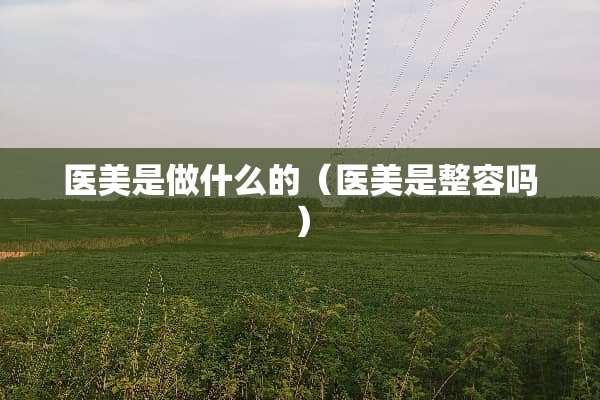 医美是做什么的（医美是整容吗）