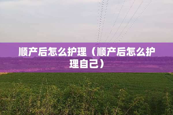 顺产后怎么护理（顺产后怎么护理自己）