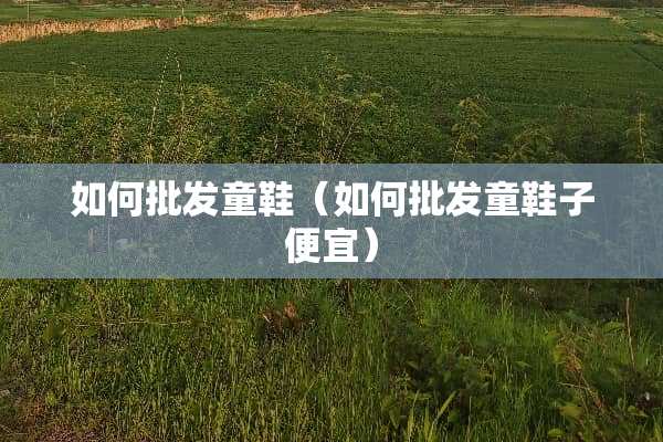 如何批发童鞋（如何批发童鞋子便宜）