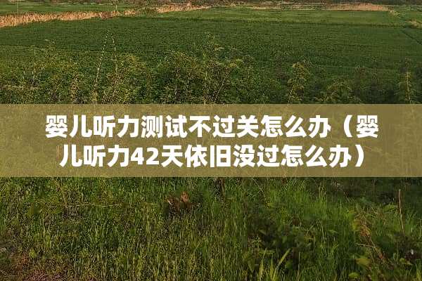 婴儿听力测试不过关怎么办（婴儿听力42天依旧没过怎么办）