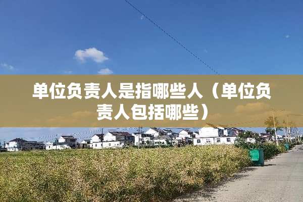 单位负责人是指哪些人（单位负责人包括哪些）