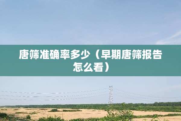 唐筛准确率多少（早期唐筛报告怎么看）