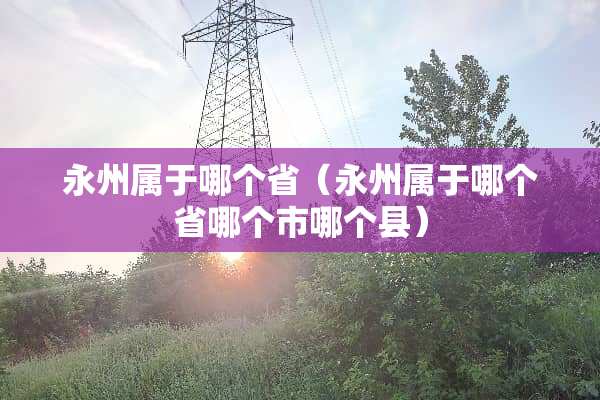 永州属于哪个省（永州属于哪个省哪个市哪个县）