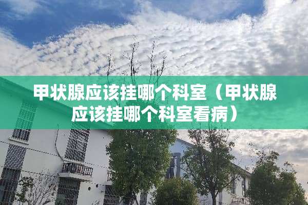 甲状腺应该挂哪个科室（甲状腺应该挂哪个科室看病）