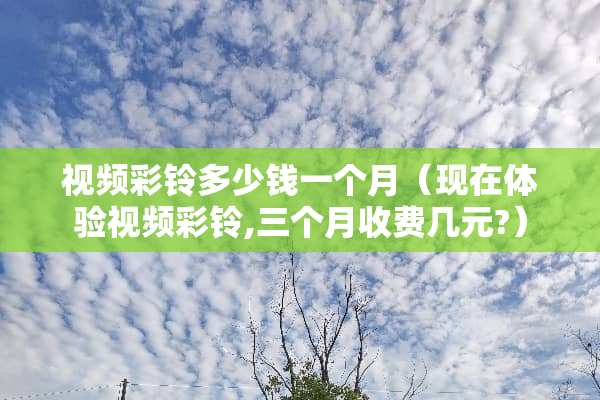 视频彩铃多少钱一个月（现在体验视频彩铃,三个月收费几元?）