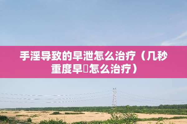 手*导致的**怎么治疗（几秒重度早迣怎么治疗）