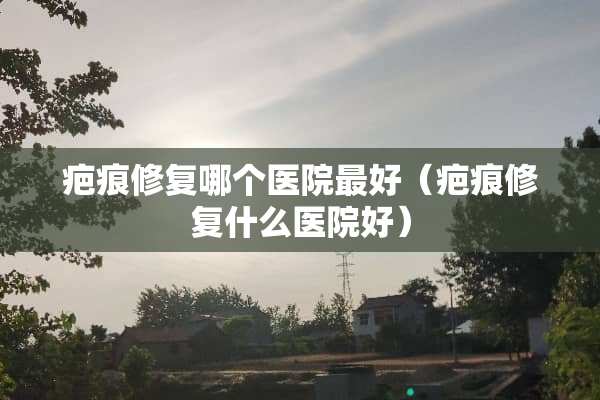疤痕修复哪个医院最好（疤痕修复什么医院好）