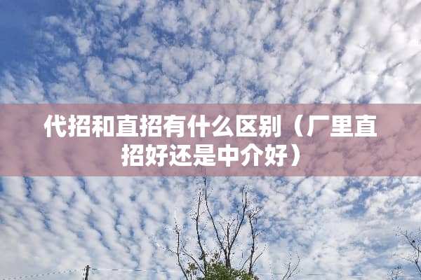代招和直招有什么区别（厂里直招好还是中介好）