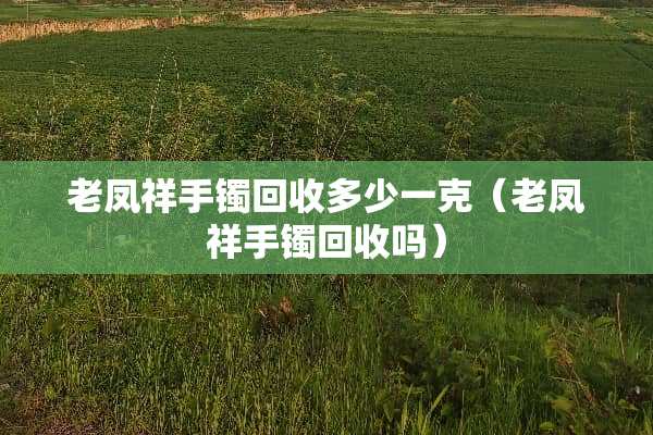 老凤祥手镯回收多少一克（老凤祥手镯回收吗）
