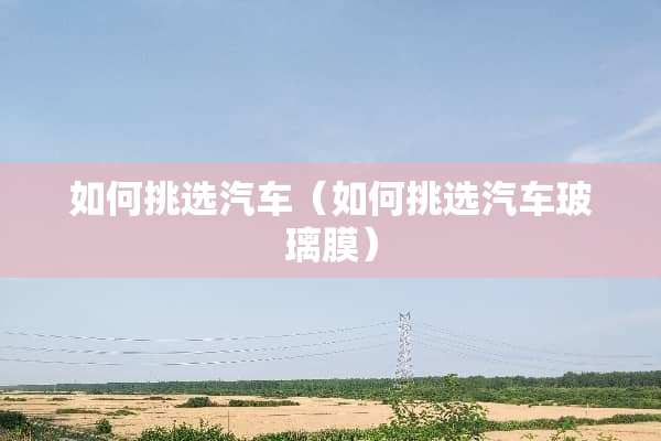 如何挑选汽车（如何挑选汽车玻璃膜）