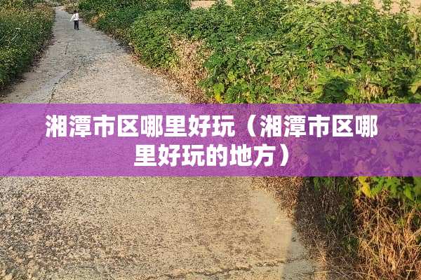湘潭市区哪里好玩（湘潭市区哪里好玩的地方）