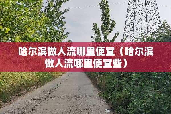 哈尔滨做人流哪里便宜（哈尔滨做人流哪里便宜些）