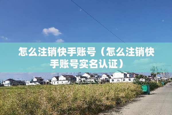 怎么注销快手账号（怎么注销快手账号实名认证）
