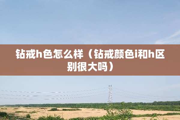 钻戒h色怎么样（钻戒颜色i和h区别很大吗）
