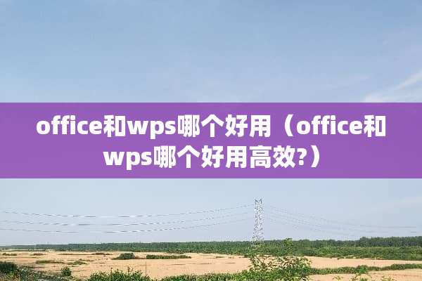 office和wps哪个好用（office和wps哪个好用高效?）