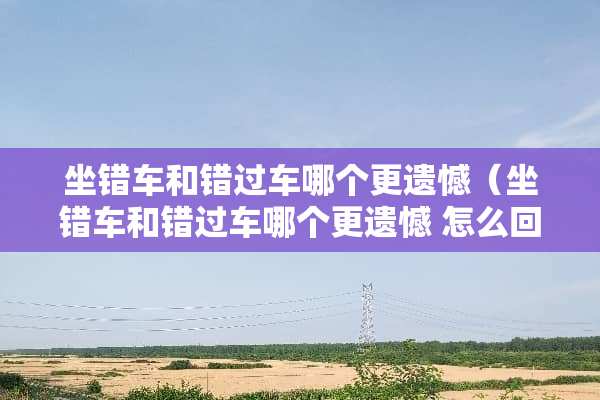 坐错车和错过车哪个更遗憾（坐错车和错过车哪个更遗憾 怎么回答）