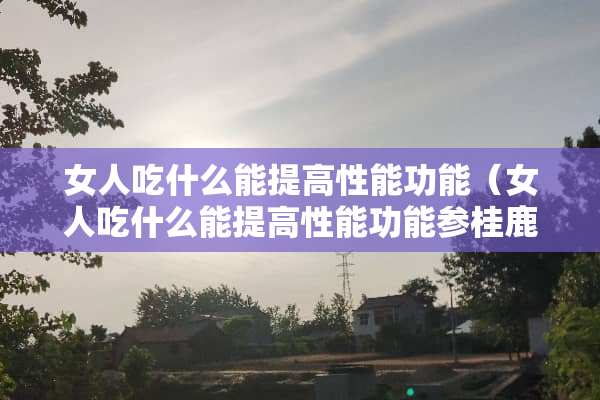 女人吃什么能提高性能功能（女人吃什么能提高性能功能参桂鹿丸）