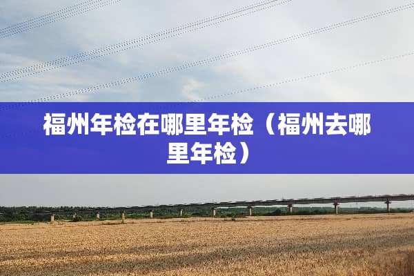 福州年检在哪里年检（福州去哪里年检）