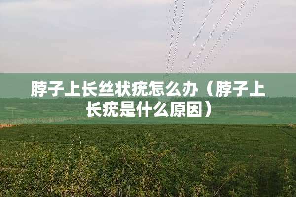脖子上长丝状疣怎么办（脖子上长疣是什么原因）