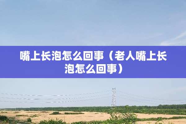 嘴上长泡怎么回事（老人嘴上长泡怎么回事）