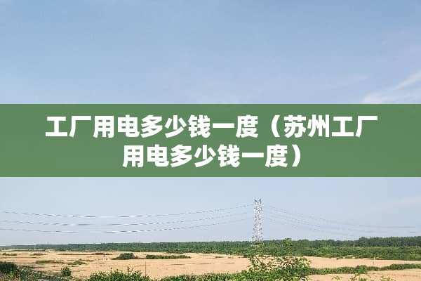 工厂用电多少钱一度（苏州工厂用电多少钱一度）