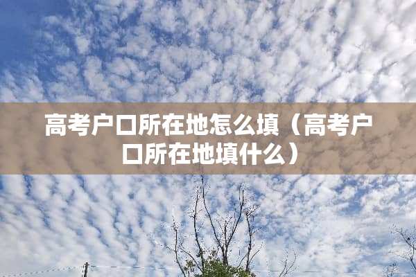 高考户口所在地怎么填（高考户口所在地填什么）