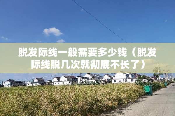 脱发际线一般需要多少钱（脱发际线脱几次就彻底不长了）