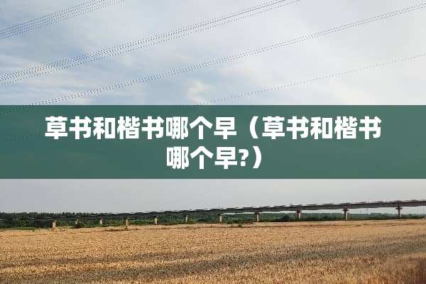 草书和楷书哪个早（草书和楷书哪个早?）