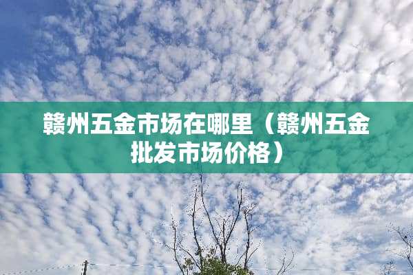 赣州五金市场在哪里（赣州五金批发市场价格）
