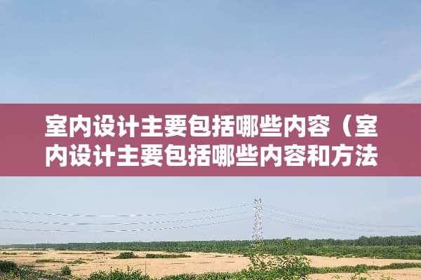 室内设计主要包括哪些内容（室内设计主要包括哪些内容和方法）