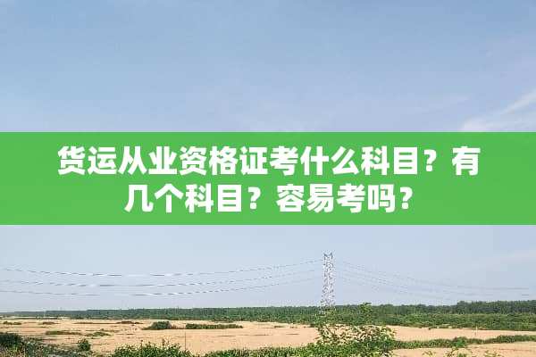 货运从业资格证考什么科目？有几个科目？容易考吗？