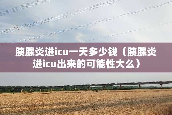 胰腺炎进icu一天多少钱（胰腺炎进icu出来的可能性大么）