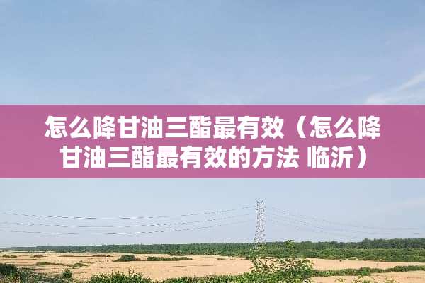 怎么降**三酯最有效（怎么降**三酯最有效的方法 临沂）