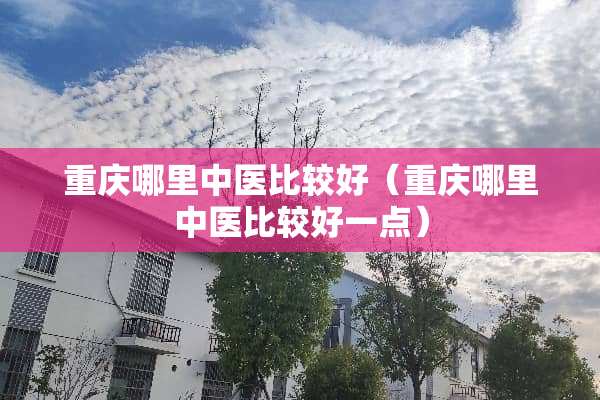 重庆哪里中医比较好（重庆哪里中医比较好一点）
