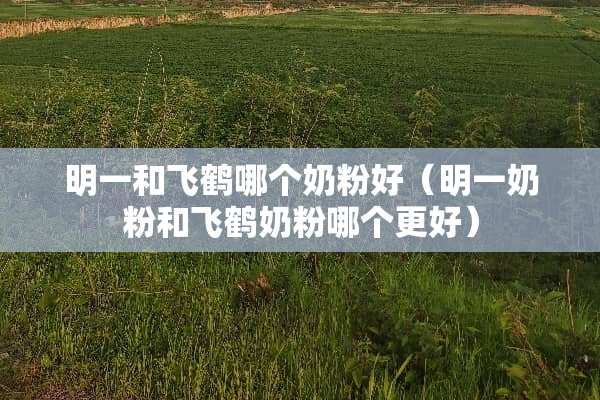 明一和飞鹤哪个奶粉好（明一奶粉和飞鹤奶粉哪个更好）