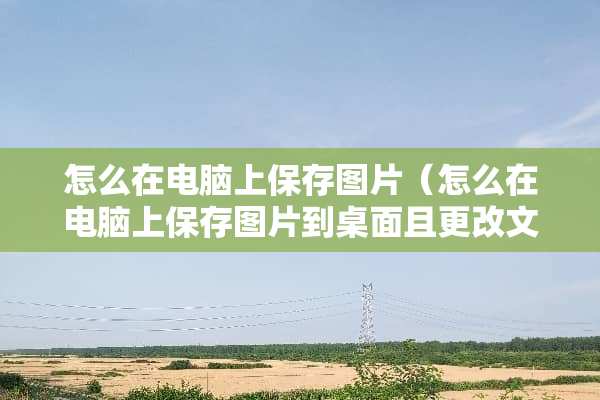 怎么在电脑上保存图片（怎么在电脑上保存图片到桌面且更改文件名）