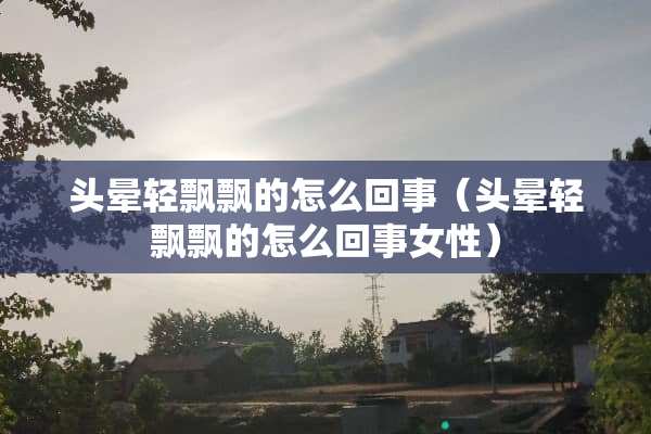 头晕轻飘飘的怎么回事（头晕轻飘飘的怎么回事女性）