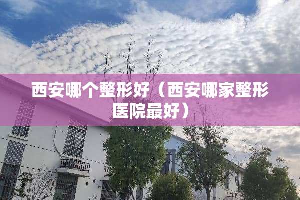 西安哪个整形好（西安哪家整形医院最好）