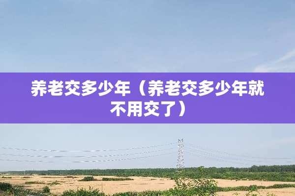 养老交多少年（养老交多少年就不用交了）