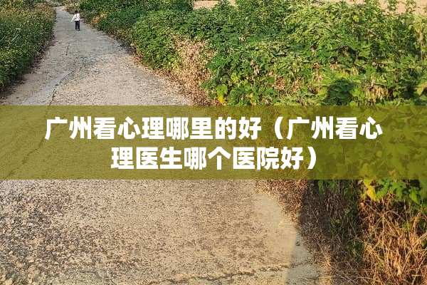 广州看心理哪里的好（广州看心理医生哪个医院好）
