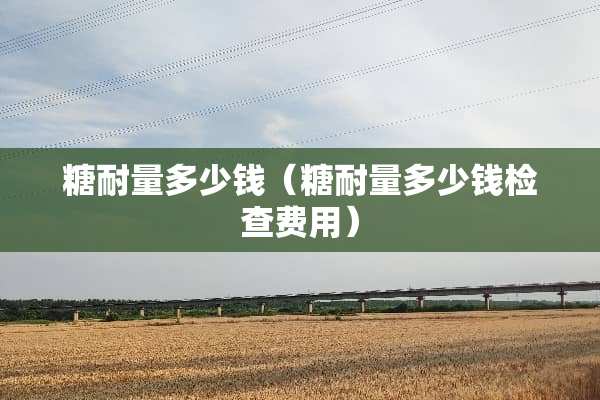 糖耐量多少钱（糖耐量多少钱检查费用）