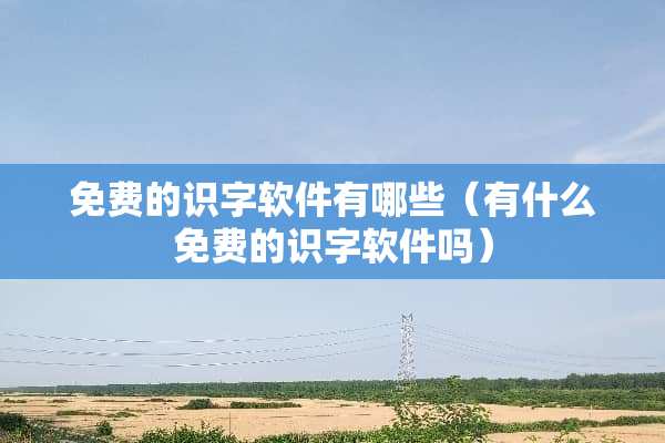 免费的识字软件有哪些（有什么免费的识字软件吗）