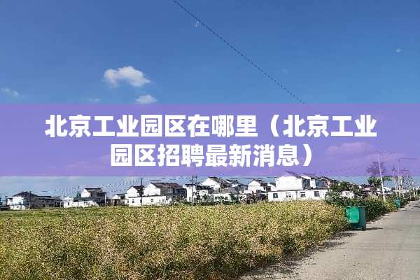 北京工业园区在哪里（北京工业园区招聘最新消息）
