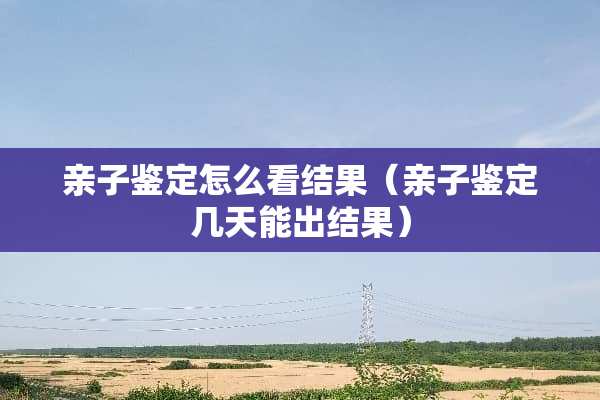 亲子鉴定怎么看结果（亲子鉴定几天能出结果）