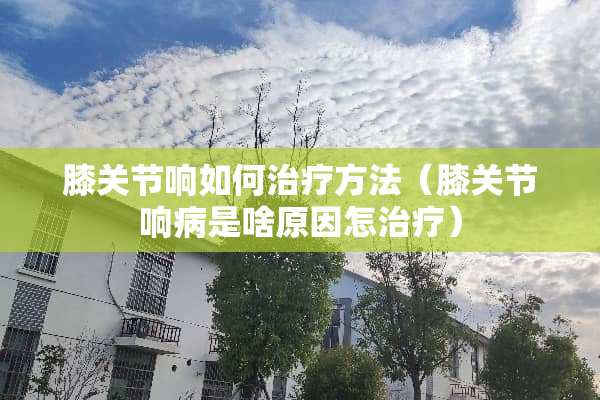 膝关节响如何治疗方法（膝关节响病是啥原因怎治疗）