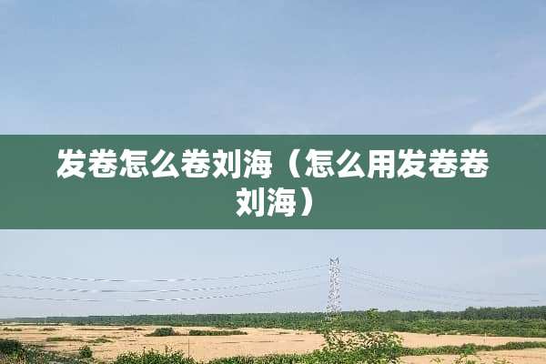 发卷怎么卷刘海（怎么用发卷卷刘海）