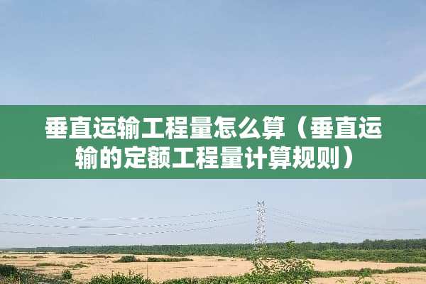 垂直运输工程量怎么算（垂直运输的定额工程量计算规则）