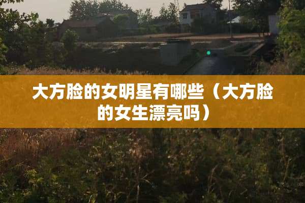 大方脸的女明星有哪些（大方脸的女生漂亮吗）
