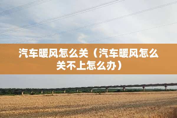 汽车暖风怎么关（汽车暖风怎么关不上怎么办）