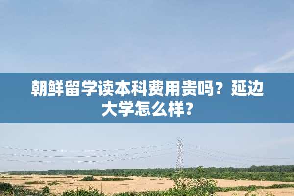 朝鲜留学读本科费用贵吗？延边大学怎么样？